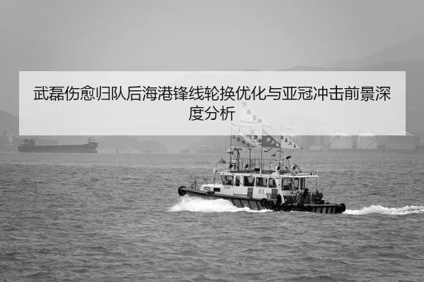 武磊伤愈归队后海港锋线轮换优化与亚冠冲击前景深度分析